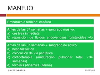 MANEJO
Embarazo a término: cesárea
Antes de las 37 semanas  sangrado masivo:
a) cesárea inmediata
b) reposición de fluidos endovenosos (cristaloides y/o
coloides)
Antes de las 37 semanas  sangrado no activo:
a) hospitalización
b) colocación de vía periférica
c) corticoterapia (maduración pulmonar fetal, 34
semanas)
d) tocólisis (dinámica uterina)
e) exámenes preoperatorios completos  pruebas
cruzadas
27/02/2015PLACENTA PREVIA.
 