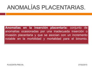 ANOMALÍAS PLACENTARIAS.
27/02/2015PLACENTA PREVIA.
Anomalías en la inserción placentaria: conjunto de
anomalías ocasionadas por una inadecuada inserción o
invasión placentaria y que se asocian con un incremento
notable en la morbilidad y mortalidad para el binomio.
 