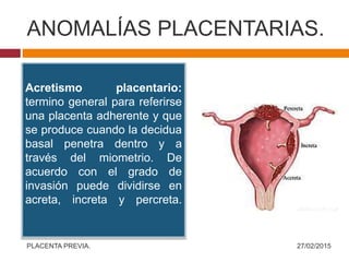ANOMALÍAS PLACENTARIAS.
27/02/2015PLACENTA PREVIA.
Acretismo placentario:
termino general para referirse
una placenta adherente y que
se produce cuando la decidua
basal penetra dentro y a
través del miometrio. De
acuerdo con el grado de
invasión puede dividirse en
acreta, increta y percreta.
 
