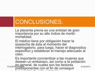 La placenta previa es una entidad de gran
importancia por su alto índice de morbi-
mortalidad.
El médico tiene por obligación hacer la
sospecha de ésta al momento del
interrogatorio, para luego, hacer el diagnostico
especifico y establecer el manejo adecuado al
caso.
Es importante concientizar a las mujeres que
desean un embarazo, así como a la población
en general, de cuales son los factores
predisponentes con el fin de conseguir
CONCLUSIONES.
27/02/2015PLACENTA PREVIA.
 
