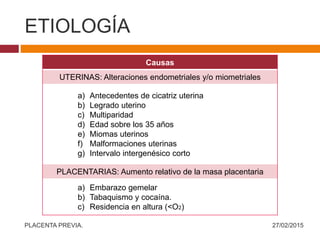 ETIOLOGÍA
Causas
UTERINAS: Alteraciones endometriales y/o miometriales
a) Antecedentes de cicatriz uterina
b) Legrado uterino
c) Multiparidad
d) Edad sobre los 35 años
e) Miomas uterinos
f) Malformaciones uterinas
g) Intervalo intergenésico corto
PLACENTARIAS: Aumento relativo de la masa placentaria
a) Embarazo gemelar
b) Tabaquismo y cocaína.
c) Residencia en altura (<O2)
27/02/2015PLACENTA PREVIA.
 