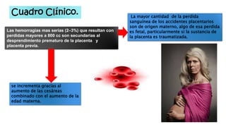 Cuadro Clínico.
Las hemorragias mas serias (2–3%) que resultan con
perdidas mayores a 800 cc son secundarias al
desprendimiento prematuro de la placenta y
placenta previa.
La mayor cantidad de la perdida
sanguínea de los accidentes placentarios
son de origen materno, algo de esa perdida
es fetal, particularmente si la sustancia de
la placenta es traumatizada.
se incrementa gracias al
aumento de las cesáreas
combinado con el aumento de la
edad materna.
 