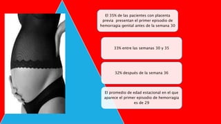 El 35% de las pacientes con placenta
previa presentan el primer episodio de
hemorragia genital antes de la semana 30
33% entre las semanas 30 y 35
32% después de la semana 36
El promedio de edad estacional en el que
aparece el primer episodio de hemorragia
es de 29
 