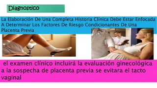 Diagnostico
La Elaboración De Una Completa Historia Clínica Debe Estar Enfocada
A Determinar Los Factores De Riesgo Condicionantes De Una
Placenta Previa
el examen clínico incluirá la evaluación ginecológica
a la sospecha de placenta previa se evitara el tacto
vaginal
 