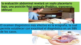 la evaluación abdominal revelará un soplo placentario
bajo, una posición fetal anómala (Podálico, transverso,
oblicuo)
El examen diagnóstico más efectivo es la ecografía, la cual
permite establecer con exactitud el diagnóstico en un 98%
de los casos.
 