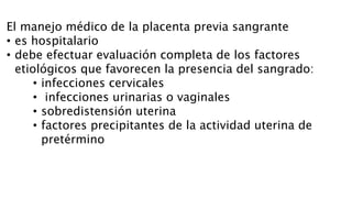 El manejo médico de la placenta previa sangrante
• es hospitalario
• debe efectuar evaluación completa de los factores
etiológicos que favorecen la presencia del sangrado:
• infecciones cervicales
• infecciones urinarias o vaginales
• sobredistensión uterina
• factores precipitantes de la actividad uterina de
pretérmino
 