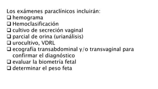 Los exámenes paraclínicos incluirán:
 hemograma
 Hemoclasificación
 cultivo de secreción vaginal
 parcial de orina (urianálisis)
 urocultivo, VDRL
 ecografía transabdominal y/o transvaginal para
confirmar el diagnóstico
 evaluar la biometría fetal
 determinar el peso feta
 