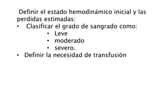 Definir el estado hemodinámico inicial y las
perdidas estimadas:
• Clasificar el grado de sangrado como:
• Leve
• moderado
• severo.
• Definir la necesidad de transfusión
 