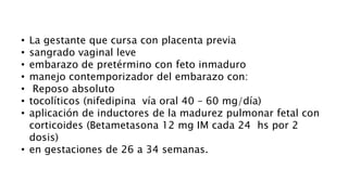 • La gestante que cursa con placenta previa
• sangrado vaginal leve
• embarazo de pretérmino con feto inmaduro
• manejo contemporizador del embarazo con:
• Reposo absoluto
• tocolíticos (nifedipina vía oral 40 – 60 mg/día)
• aplicación de inductores de la madurez pulmonar fetal con
corticoides (Betametasona 12 mg IM cada 24 hs por 2
dosis)
• en gestaciones de 26 a 34 semanas.
 
