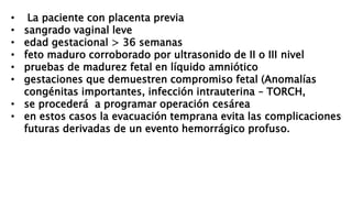 • La paciente con placenta previa
• sangrado vaginal leve
• edad gestacional > 36 semanas
• feto maduro corroborado por ultrasonido de II o III nivel
• pruebas de madurez fetal en líquido amniótico
• gestaciones que demuestren compromiso fetal (Anomalías
congénitas importantes, infección intrauterina – TORCH,
• se procederá a programar operación cesárea
• en estos casos la evacuación temprana evita las complicaciones
futuras derivadas de un evento hemorrágico profuso.
 