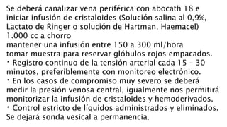 Se deberá canalizar vena periférica con abocath 18 e
iniciar infusión de cristaloides (Solución salina al 0,9%,
Lactato de Ringer o solución de Hartman, Haemacel)
1.000 cc a chorro
mantener una infusión entre 150 a 300 ml/hora
tomar muestra para reservar glóbulos rojos empacados.
Registro continuo de la tensión arterial cada 15 – 30
minutos, preferiblemente con monitoreo electrónico.
En los casos de compromiso muy severo se deberá
medir la presión venosa central, igualmente nos permitirá
monitorizar la infusión de cristaloides y hemoderivados.
Control estricto de líquidos administrados y eliminados.
Se dejará sonda vesical a permanencia.
 