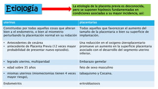 Etiología
La etiología de la placenta previa es desconocida,
pero se suponen hipótesis fundamentadas en
condiciones asociadas a su mayor incidencia, así:
uterinas placentarias
Constituidas por todas aquellas cosas que alteran
bien a el endometrio, o bien al miometrio
perturbando la placentación normal en su nidación
Todas aquellas que favorezcan el aumento del
tamaño de la placentaria o bien su superficie de
implantación.
• Antecedentes de cesárea
• antecedente de Placenta Previa (12 veces mayor
probabilidad de presentar nuevo episodio).
Una reducción en el oxigeno úteroplacentario
promueve un aumento en la superficie placentaria
asociado con el desarrollo del segmento uterino
inferior.
• legrado uterino, multiparidad Embarazo gemelar
• edad sobre 35 años feto de sexo masculino
• miomas uterinos (miomectomías tienen 4 veces
mayor riesgo),
tabaquismo y Cocaina.
Endometritis eritroblastosis
 