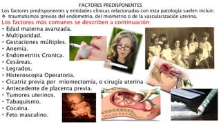 FACTORES PREDISPONENTES
Los factores predisponentes y entidades clínicas relacionadas con esta patología suelen incluir;
 traumatismos previos del endometrio, del miometrio o de la vascularización uterina.
Los factores más comunes se describen a continuación:
Edad materna avanzada.
Multiparidad.
Gestaciones múltiples.
Anemia.
Endometritis Cronica.
Cesáreas.
Legrados.
Histeroscopia Operatoria.
Cicatriz previa por miomectomia, o cirugía uterina.
Antecedente de placenta previa.
Tumores uterinos.
Tabaquismo.
Cocaina.
Feto masculino.
 