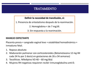TRATAMIENTO
Definir la necesidad de transfusión, si:
1. Presencia de ortostatismo después de la reanimación.
2. Hemoglobina < de 7 mg/dl.
3. Sin respuesta a la reanimación.
MANEJO EXPECTANTE
Placenta previa + sangrado vaginal leve + estabilidad hemodinámica +
inmadurez fetal.
1. Reposo absoluto
2. Maduración pulmonar con corticosteroides (Betametasona 12 mg IM
cada 24 hs por 2 dosis) en gestaciones de 26 a 34 semanas)
3. Tocolíticos. Nifedipino VO 40 – 60 mg/día)
4. Mujeres RH negativas requieren recibir inmunoglobulina anti-D.
 