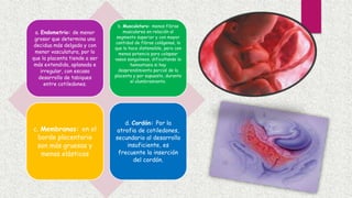 a. Endometrio: de menor
grosor que determina una
decidua más delgada y con
menor vasculatura, por lo
que la placenta tiende a ser
más extendida, aplanada e
irregular, con escaso
desarrollo de tabiques
entre cotiledones.
b. Musculatura: menos fibras
musculares en relación al
segmento superior y con mayor
cantidad de fibras colágenas, lo
que lo hace distensible, pero con
menos potencia para colapsar
vasos sanguíneos, dificultando la
hemostasia si hay
desprendimiento parcial de la
placenta y por supuesto, durante
el alumbramiento.
c. Membranas: en el
borde placentario
son más gruesas y
menos elásticas
d. Cordón: Por la
atrofia de cotiledones,
secundario al desarrollo
insuficiente, es
frecuente la inserción
del cordón.
 