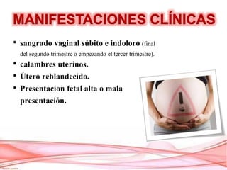 • sangrado vaginal súbito e indoloro (final
del segundo trimestre o empezando el tercer trimestre).
• calambres uterinos.
• Útero reblandecido.
• Presentacion fetal alta o mala
presentación.
 
