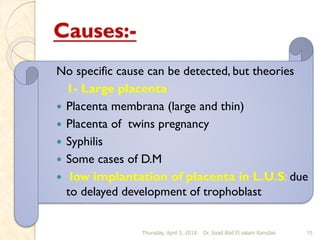 Causes:-
No specific cause can be detected, but theories
1- Large placenta
 Placenta membrana (large and thin)
 Placenta of twins pregnancy
 Syphilis
 Some cases of D.M
 low implantation of placenta in L.U.S: due
to delayed development of trophoblast
Thursday, April 5, 2018 Dr. Soad Abd El salam Ramdan 15
 