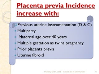 Placenta previa Incidence
increase with:
Previous uterine instrumentation (D & C)
 Multiparty
 Maternal age over 40 years
 Multiple gestation as twins pregnancy
 Prior placenta previa
 Uterine fibroid
Thursday, April 5, 2018 Dr. Soad Abd El salam Ramdan 16
 