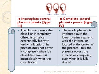 ◘ Incomplete central
placenta previa: [type
III]
 The placenta covers the
closed or incompletely
dilated internal os
eccentrically, but with
further dilatation.The
placenta does not cover
it completely when it is
closed, but covers it
incompletely when the
os is dilated.
◘ Complete central
placenta previa: [type
IV]
 The whole placenta is
implanted over the
lower uterine segment,
with the internal os
located at the center of
the placenta.Thus, the
placenta covers the
internal os completely
even when it is fully
dilated.
Thursday, April 5, 2018 Dr. Soad Abd El salam Ramdan 18
 