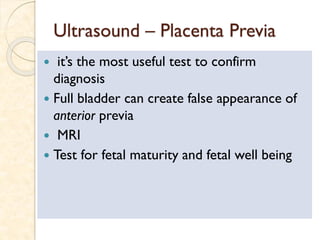Ultrasound – Placenta Previa
 it’s the most useful test to confirm
diagnosis
 Full bladder can create false appearance of
anterior previa
 MRI
 Test for fetal maturity and fetal well being
 