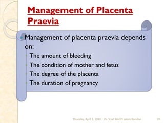 Management of Placenta
Praevia
 Management of placenta praevia depends
on:
◦ The amount of bleeding
◦ The condition of mother and fetus
◦ The degree of the placenta
◦ The duration of pregnancy
Thursday, April 5, 2018 Dr. Soad Abd El salam Ramdan 26
 