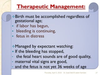 Therapeutic Management:
❖Birth must be accomplished regardless of
gestational age;
▪ if labor has begun,
▪ bleeding is continuing,
▪ fetus in distress
❖Managed by expectant watching:
 If the bleeding has stopped,
• the fetal heart sounds are of good quality,
• maternal vital signs are good,
• and the fetus is not yet 36 weeks of age
Thursday, April 5, 2018 Dr. Soad Abd El salam Ramdan 27
 