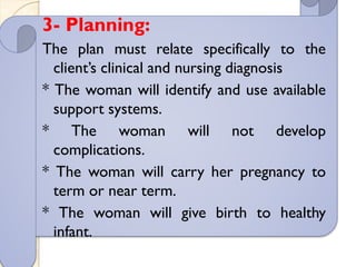 3- Planning:
The plan must relate specifically to the
client’s clinical and nursing diagnosis
* The woman will identify and use available
support systems.
* The woman will not develop
complications.
* The woman will carry her pregnancy to
term or near term.
* The woman will give birth to healthy
infant.
 