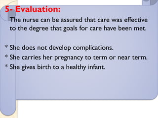 5- Evaluation:
The nurse can be assured that care was effective
to the degree that goals for care have been met.
* She does not develop complications.
* She carries her pregnancy to term or near term.
* She gives birth to a healthy infant.
 