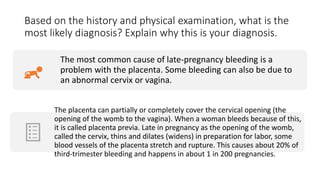 Based on the history and physical examination, what is the
most likely diagnosis? Explain why this is your diagnosis.
The most common cause of late-pregnancy bleeding is a
problem with the placenta. Some bleeding can also be due to
an abnormal cervix or vagina.
The placenta can partially or completely cover the cervical opening (the
opening of the womb to the vagina). When a woman bleeds because of this,
it is called placenta previa. Late in pregnancy as the opening of the womb,
called the cervix, thins and dilates (widens) in preparation for labor, some
blood vessels of the placenta stretch and rupture. This causes about 20% of
third-trimester bleeding and happens in about 1 in 200 pregnancies.
 