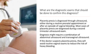 What are the diagnostic exams that should
be done to confirm this diagnosis?
Placenta previa is diagnosed through ultrasound,
either during a routine prenatal appointment or
after an episode of vaginal bleeding. Most cases of
placenta previa are diagnosed during a second
trimester ultrasound exam.
Diagnosis might require a combination of
abdominal ultrasound and transvaginal ultrasound.
If the doctor suspects placenta previa, they will
avoid routine vaginal exams to reduce the risk of
heavy bleeding.
 