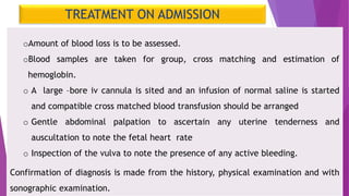TREATMENT ON ADMISSION
oAmount of blood loss is to be assessed.
oBlood samples are taken for group, cross matching and estimation of
hemoglobin.
o A large –bore iv cannula is sited and an infusion of normal saline is started
and compatible cross matched blood transfusion should be arranged
o Gentle abdominal palpation to ascertain any uterine tenderness and
auscultation to note the fetal heart rate
o Inspection of the vulva to note the presence of any active bleeding.
Confirmation of diagnosis is made from the history, physical examination and with
sonographic examination.
 