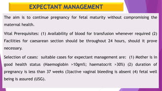 EXPECTANT MANAGEMENT
The aim is to continue pregnancy for fetal maturity without compromising the
maternal health.
Vital Prerequisites: (1) Availability of blood for transfusion whenever required (2)
Facilities for caesarean section should be throughout 24 hours, should it prove
necessary.
Selection of cases: suitable cases for expectant management are: (1) Mother is in
good health status (Haemoglobin >10gm%; haematocrit >30%) (2) duration of
pregnancy is less than 37 weeks (3)active vaginal bleeding is absent (4) fetal well
being is assured (USG).
 