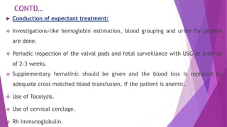 CONTD…
 Conduction of expectant treatment:
 Investigations-like hemoglobin estimation, blood grouping and urine for protein
are done.
 Periodic inspection of the valval pads and fetal surveillance with USG at interval
of 2-3 weeks.
 Supplementary hematinic should be given and the blood loss is replaced by
adequate cross matched blood transfusion, if the patient is anemic.
 Use of Tocolysis.
 Use of cervical cerclage.
 Rh immunoglobulin.
 