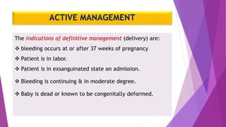 ACTIVE MANAGEMENT
The indications of definitive management (delivery) are:
 bleeding occurs at or after 37 weeks of pregnancy
 Patient is in labor.
 Patient is in exsanguinated state on admission.
 Bleeding is continuing & in moderate degree.
 Baby is dead or known to be congenitally deformed.
 
