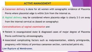 ACTIVE MANAGEMENT
A.Caesarean delivery is done for all women with sonographic evidence of Placenta
Previa where placental edge is within 2cm from the internal os.
B. Vaginal delivery may be considered where placenta edge is clearly 2-3 cm away
from the internal cervical os (based on sonography)
Contraindications of vaginal examination are:
 Patient in exsanguinated state & diagnosed cases of major degree of Placenta
Previa confirmed by ultrasonography.
 Associated complicating factors such as malpresentation, elderly primigravida,
pregnancy with history of previous caesarean section, contracted pelvis etc.
Low Rupture of Membranes.
 