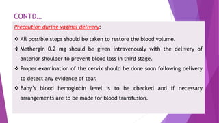 CONTD…
Precaution during vaginal delivery:
 All possible steps should be taken to restore the blood volume.
 Methergin 0.2 mg should be given intravenously with the delivery of
anterior shoulder to prevent blood loss in third stage.
 Proper examination of the cervix should be done soon following delivery
to detect any evidence of tear.
 Baby’s blood hemoglobin level is to be checked and if necessary
arrangements are to be made for blood transfusion.
 