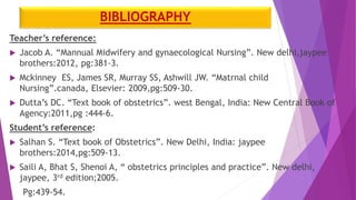 BIBLIOGRAPHY
Teacher’s reference:
 Jacob A. “Mannual Midwifery and gynaecological Nursing”. New delhi,jaypee
brothers:2012, pg:381-3.
 Mckinney ES, James SR, Murray SS, Ashwill JW. “Matrnal child
Nursing”.canada, Elsevier: 2009,pg:509-30.
 Dutta’s DC. “Text book of obstetrics”. west Bengal, India: New Central Book of
Agency:2011,pg :444-6.
Student’s reference:
 Salhan S. “Text book of Obstetrics”. New Delhi, India: jaypee
brothers:2014,pg:509-13.
 Saili A, Bhat S, Shenoi A, “ obstetrics principles and practice”. New delhi,
jaypee, 3rd edition;2005.
Pg:439-54.
 