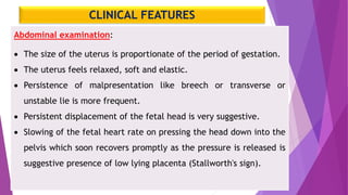 CLINICAL FEATURES
Abdominal examination:
 The size of the uterus is proportionate of the period of gestation.
 The uterus feels relaxed, soft and elastic.
 Persistence of malpresentation like breech or transverse or
unstable lie is more frequent.
 Persistent displacement of the fetal head is very suggestive.
 Slowing of the fetal heart rate on pressing the head down into the
pelvis which soon recovers promptly as the pressure is released is
suggestive presence of low lying placenta (Stallworth's sign).
 