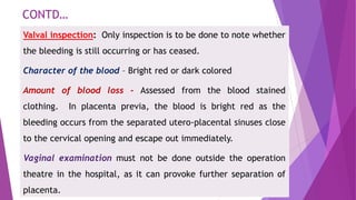 CONTD…
Valval inspection: Only inspection is to be done to note whether
the bleeding is still occurring or has ceased.
Character of the blood – Bright red or dark colored
Amount of blood loss - Assessed from the blood stained
clothing. In placenta previa, the blood is bright red as the
bleeding occurs from the separated utero-placental sinuses close
to the cervical opening and escape out immediately.
Vaginal examination must not be done outside the operation
theatre in the hospital, as it can provoke further separation of
placenta.
 