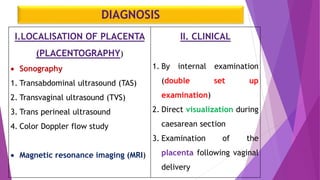 DIAGNOSIS
I.LOCALISATION OF PLACENTA
(PLACENTOGRAPHY)
 Sonography
1. Transabdominal ultrasound (TAS)
2. Transvaginal ultrasound (TVS)
3. Trans perineal ultrasound
4. Color Doppler flow study
 Magnetic resonance imaging (MRI)
II. CLINICAL
1. By internal examination
(double set up
examination)
2. Direct visualization during
caesarean section
3. Examination of the
placenta following vaginal
delivery
 