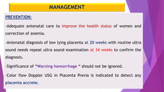 MANAGEMENT
PREVENTION:
-Adequate antenatal care to improve the health status of women and
correction of anemia.
-Antenatal diagnosis of low lying placenta at 20 weeks with routine ultra
sound needs repeat ultra sound examination at 34 weeks to confirm the
diagnosis.
-Significance of “Warning hemorrhage “ should not be ignored.
-Color flow Doppler USG in Placenta Previa is indicated to detect any
placenta accrete.
 
