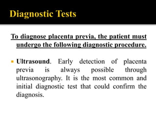 To diagnose placenta previa, the patient must
undergo the following diagnostic procedure.
 Ultrasound. Early detection of placenta
previa is always possible through
ultrasonography. It is the most common and
initial diagnostic test that could confirm the
diagnosis.
 