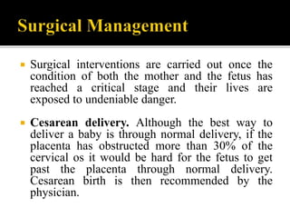  Surgical interventions are carried out once the
condition of both the mother and the fetus has
reached a critical stage and their lives are
exposed to undeniable danger.
 Cesarean delivery. Although the best way to
deliver a baby is through normal delivery, if the
placenta has obstructed more than 30% of the
cervical os it would be hard for the fetus to get
past the placenta through normal delivery.
Cesarean birth is then recommended by the
physician.
 