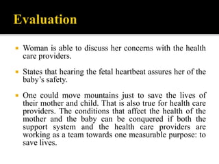  Woman is able to discuss her concerns with the health
care providers.
 States that hearing the fetal heartbeat assures her of the
baby’s safety.
 One could move mountains just to save the lives of
their mother and child. That is also true for health care
providers. The conditions that affect the health of the
mother and the baby can be conquered if both the
support system and the health care providers are
working as a team towards one measurable purpose: to
save lives.
 
