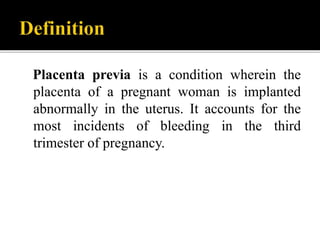 Placenta previa is a condition wherein the
placenta of a pregnant woman is implanted
abnormally in the uterus. It accounts for the
most incidents of bleeding in the third
trimester of pregnancy.
 