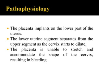  The placenta implants on the lower part of the
uterus.
 The lower uterine segment separates from the
upper segment as the cervix starts to dilate.
 The placenta is unable to stretch and
accommodate the shape of the cervix,
resulting in bleeding.
 