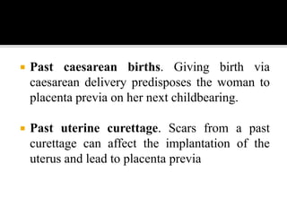  Past caesarean births. Giving birth via
caesarean delivery predisposes the woman to
placenta previa on her next childbearing.
 Past uterine curettage. Scars from a past
curettage can affect the implantation of the
uterus and lead to placenta previa
 