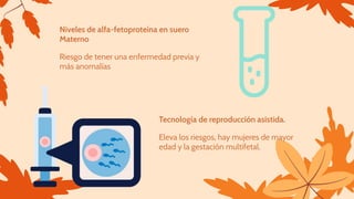 Niveles de alfa-fetoproteína en suero
Materno
Riesgo de tener una enfermedad previa y
más anomalías
Tecnología de reproducción asistida.
Eleva los riesgos, hay mujeres de mayor
edad y la gestación multifetal.
 