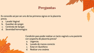 Preguntas
Condición para poder realizar un tacto vaginal a una paciente
con sospecha de placenta previa?
a. Urgencia.
b. Lavado de manos correcto
c. Estar en Quirófano
d. Realizar una cesárea
Es conocido así por ser uno de los primeros signos en la placenta
previa.
a. Lavado Vaginal
b. Guardian de sangre
c. Centinela de Sangre
d. Severidad hemorragica
 