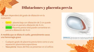 Dilataciones y placenta previa
Siempre dependerá del grado de dilatación en la
evaluación
- Ejem.1 : placeta baja con dilatación de 2 cm puede
convertirse en parcial a dilatación de 4 cm.
- Ejem2: Placenta previa total puede convertirse en
parcial a dilatación de 4 cm
A medida que se dilata el cuello, generalmente causa
una hemorragia grave
- Cualquier grado de placenta previa tiene como si una
separación placentaria espontánea
- Vasa previa: Vasos del feto se presentan en el orificio
 